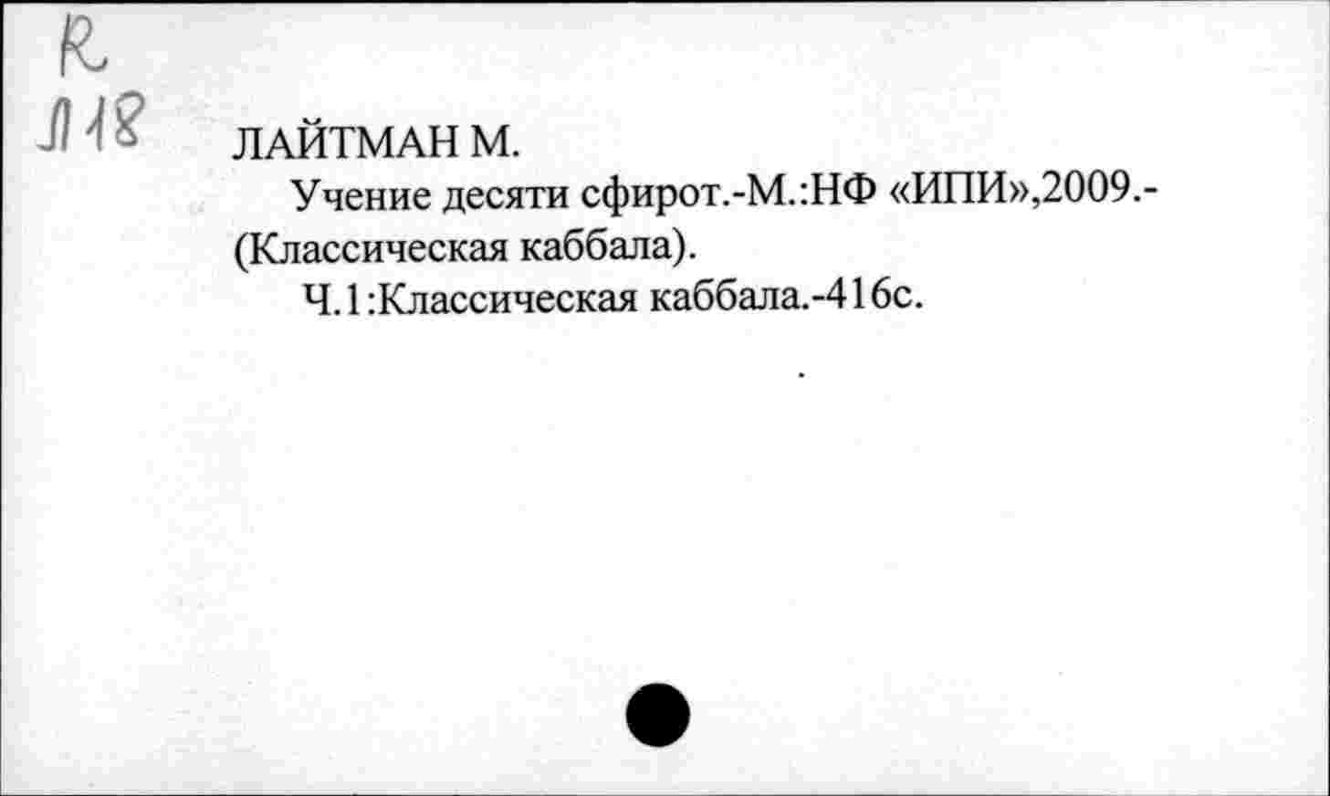 ﻿к,
Л ‘ £ ЛАЙТМАН М.
Учение десяти сфирот.-М.:НФ «ИПИ»,2009.-(Классическая каббала).
Ч. 1 :Классическая каббала.-416с.